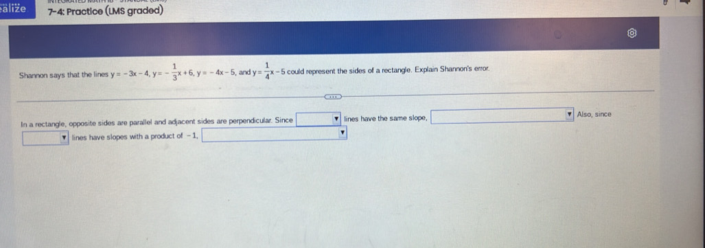 äliže 7-4: Practice (LMS graded) 
Shannon says that the lines y=-3x-4, y=- 1/3 x+6, y=-4x-5 , and y= 1/4 x-5 could represent the sides of a rectangle. Explain Shannon's error 
In a rectangle, opposite sides are parallel and adjacent sides are perpendicular. Since □ lines have the same slope 1000* frac 1 Also, since 
lines have slopes with a product of - 1, □