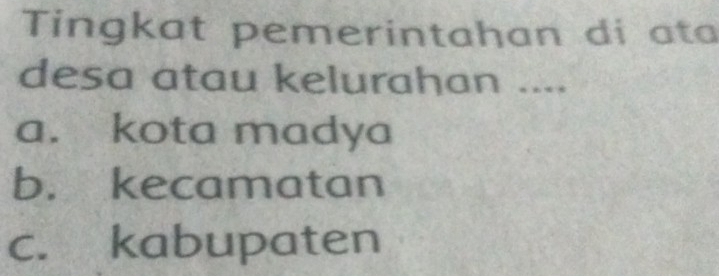 Tingkat pemerintahan di ata
desa atau kelurahan ....
a. kota madya
b. kecamatan
c. kabupaten