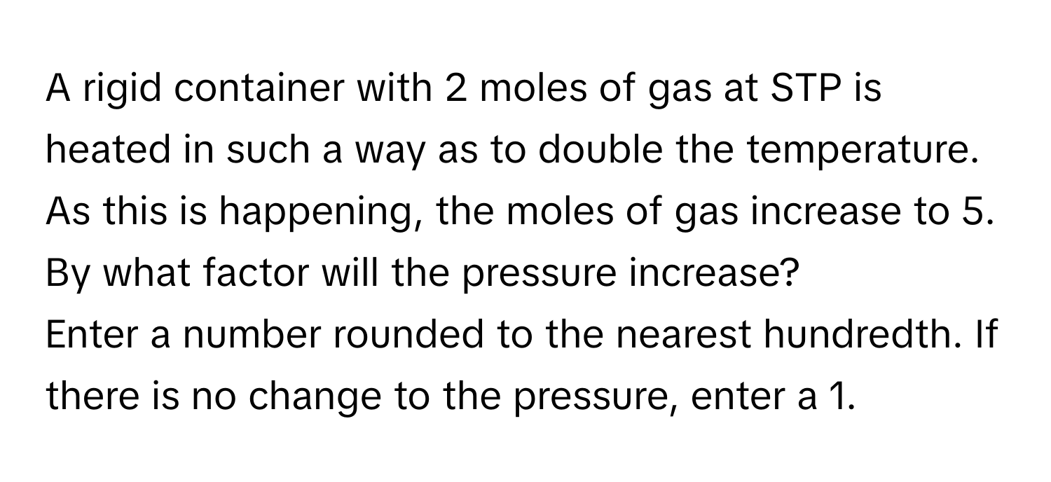 A rigid container with 2 moles of gas at STP is heated in such a way as to double the temperature. As this is happening, the moles of gas increase to 5. By what factor will the pressure increase? 
Enter a number rounded to the nearest hundredth. If there is no change to the pressure, enter a 1.