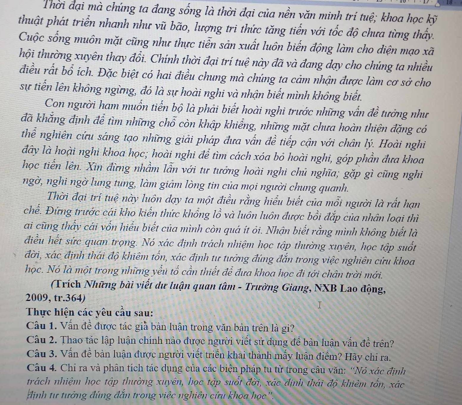 Thời đại mà chúng ta đang sống là thời đại của nền văn minh trí tuệ; khoa học kỹ
thuật phát triển nhanh như vũ bão, lượng tri thức tăng tiến với tốc độ chưa từng thấy.
Cuộc sống muôn mặt cũng như thực tiễn sản xuất luôn biến động làm cho diện mạo xã
thội thường xuyên thay đổi. Chính thời đại trí tuệ này đã và đang dạy cho chúng ta nhiều
điều rất bổ ích. Đặc biệt có hai điều chung mà chúng ta cảm nhận được làm cơ sở cho
sự tiến lên không ngừng, đó là sự hoài nghi và nhận biết mình không biết.
Con người ham muốn tiến bộ là phải biết hoài nghi trước những vấn đề tưởng như
đã khắng định để tìm những chỗ còn khập khiểng, những mặt chưa hoàn thiện đặng có
thể nghiên cứu sáng tạo những giải pháp đưa vấn đề tiếp cận với chân lý. Hoài nghi
đây là hoài nghi khoa học; hoài nghi để tìm cách xóa bỏ hoài nghi, góp phần đưa khoa
học tiến lên. Xin đừng nhầm lẫn với tư tưởng hoài nghi chủ nghĩa; gặp gì cũng nghi
ngờ, nghi ngờ lung tung, làm giảm lòng tin của mọi người chung quanh.
Thời đại trí tuệ này luôn dạy ta một điều rằng hiểu biết của mỗi người là rất hạn
chế. Đứng trước cái kho kiến thức khổng lồ và luôn luôn được bồi đắp của nhân loại thì
ai cũng thấy cái vốn hiểu biết của mình còn quá ít ỏi. Nhận biết rằng mình không biết là
điều hết sức quan trọng. Nó xác định trách nhiệm học tập thường xuyên, học tập suốt
đời, xác định thái độ khiêm tốn, xác định tư tưởng đúng đắn trong việc nghiên cứu khoa
học. Nó là một trong những yếu tố cần thiết để đưa khoa học đi tới chân trời mới.
(Trích Những bài viết dư luận quan tâm - Trường Giang, NXB Lao động,
2009, tr.364)
Thực hiện các yêu cầu sau:
Câu 1. Vấn đề được tác giả bàn luận trong văn bản trên là gì?
Câu 2. Thao tác lập luận chính nào được người viết sử dụng để bàn luận vấn đề trên?
Câu 3. Vấn đề bàn luận được người viết triển khai thành mấy luận điểm? Hãy chỉ ra.
Câu 4. Chỉ ra và phân tích tác dụng của các biện pháp tu từ trong câu văn: “Nó xác định
trách nhiệm học tập thường xuyên, học tập suốt đời, xác định thái độ khiêm tốn, xác
định tư tưởng đúng đắn trong việc nghiên cứu khoa học ''.