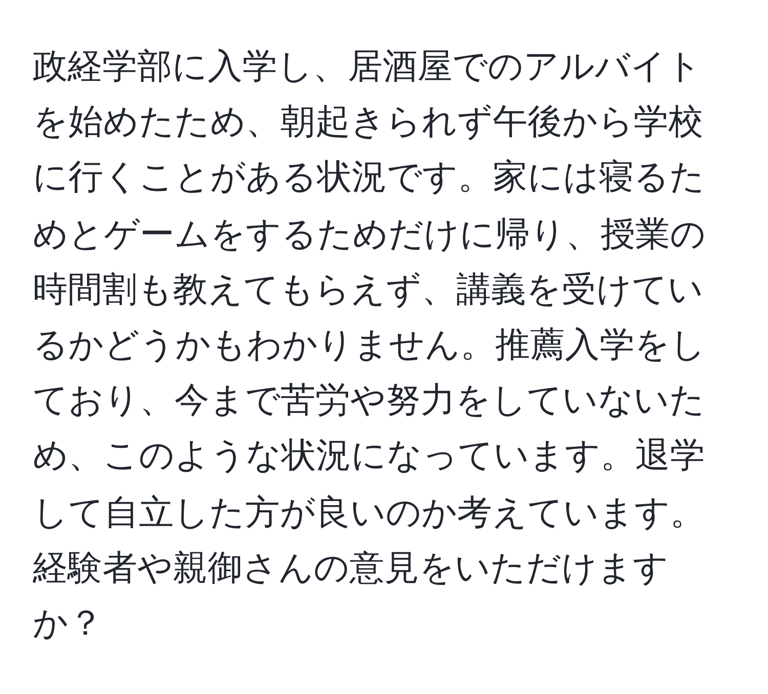 政経学部に入学し、居酒屋でのアルバイトを始めたため、朝起きられず午後から学校に行くことがある状況です。家には寝るためとゲームをするためだけに帰り、授業の時間割も教えてもらえず、講義を受けているかどうかもわかりません。推薦入学をしており、今まで苦労や努力をしていないため、このような状況になっています。退学して自立した方が良いのか考えています。経験者や親御さんの意見をいただけますか？