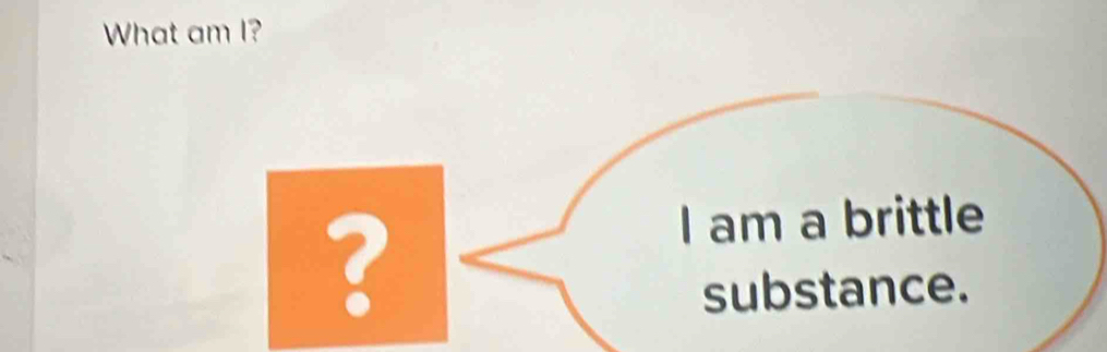 What am I? 
? 
I am a brittle 
substance.