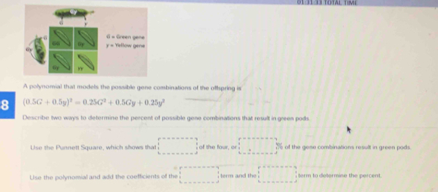 01:31:33 total tim
A polynomial that models the possible gene combinations of the offspring is
8 (0.5G+0.5y)^2=0.25G^2+0.5Gy+0.25y^2
Describe two ways to determine the percent of possible gene combinations that result in green pods.
Use the Punnett Square, which shows that of the four, or y of the gene combinations result in green pods.
Use the polynomial and add the coefficients of the term and the term to determine the percent.