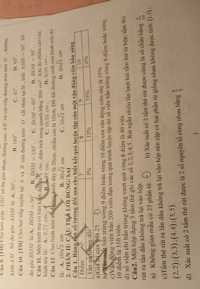 Cầu 9. [TH] Cho tam giác ABC có ba góc nhọn, đường cao AH và nội tiếp đường tròn tâm O , đường
kính AM . Số đo góc ABM là A. 90°. B. 180°. C. 45°. D. 60°.
Câu 10. [TH] Cho hai tiếp tuyển tại A và B của đường tròn O cắt nhau tại M , biết AMB=50°.So
đo góc BOM la:A.BOM=50°. B. BOM=130°. C. BOM=65°. D. BOM=90°.
Câu 11. Một hình trụ có bán kính đảy là 5 cm , diện tích xung quanh bằng 300cm^2. Khi đó chiều cao của
hình trụ là: A. 2,77 cm , B. 4.77 cm. C. 10,55 cm . D. 9,55 cm 。
Câu 12 Cho hình nón có đường kính đáy là 20cm, chiều cao là 10cm. Đồ dài đường sinh của hình nón đó
là: A. 10sqrt(3)cm 20sqrt(2)cm C. 10sqrt(2)cm D. 20sqrt(3)cm
B.
2. phàN II: CÂU TRA LỜI đÚNG/ Sai
ng viên bắn súng
a)Giả tr
b) Xác suất bắn trúng vòng 9 điểm hoặc vòng 10 điểm của vận động viên này là 55%
c)Vận động viên bắn 200 viên đạn trong quá trình luyện tập thì số viên bắn trúng vòng 9 điểm hoặc vòng
10 điểm là 110 viên.
d) số viên chỉ bắn trúng không vượt quá vòng 8 điểm là 40 viên
Câu2. Một hộp đựng 5 tấm thẻ ghi các số 1;2;3;4;5. Rút ngẫu nhiên lần lượt hai tấm thẻ từ hộp, tấm thẻ
rút ra lần đầu không trả lại vào hộp.
a) Không gian mẫu có 25 phần tử. b) Xác suất có 2 tấm thẻ rút được cùng là số chẵn bằng  1/10 
c)Tấm thẻ rút ra lần đầu không trả lại vào hộp nên cặp có hai phần tử giống nhau không được tính (1,1) :
(2,2);(3,3);(4,4);(5,5).
d) Xác suất có 2 tấm thẻ rút được là 2 số nguyên tố cùng nhau bằng  2/5 
1