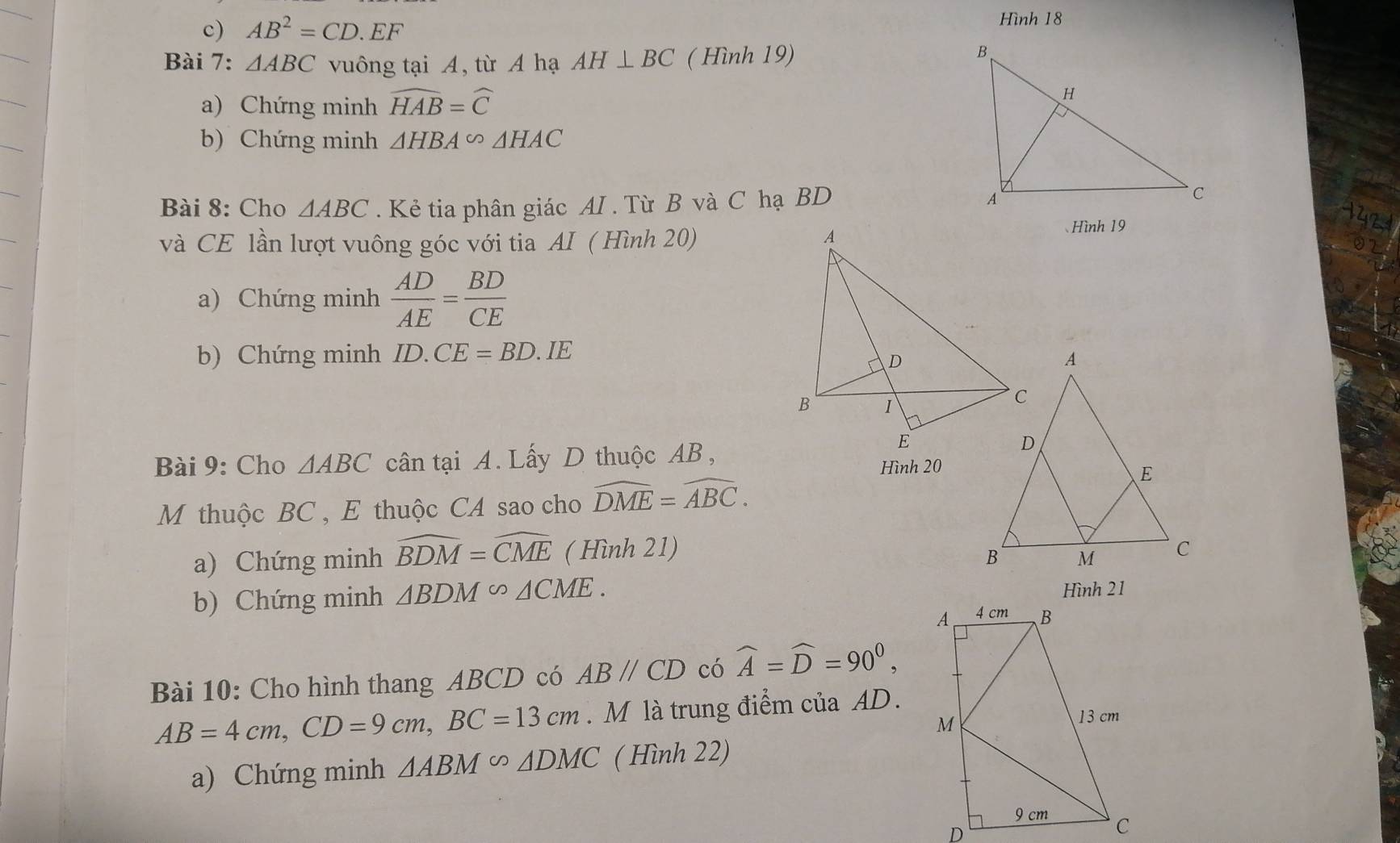 AB^2=CD.EF
Hình 18 
Bài 7: △ ABC vuông tại A, từ A hạ AH⊥ BC ( Hình 19) 
a) Chứng minh widehat HAB=widehat C
b) Chứng minh △ HBA∽ △ HAC
Bài 8: Cho △ ABC. Kẻ tia phân giác AI . Từ B và C hạ BD 
và CE lần lượt vuông góc với tia AI ( Hình 20) 
、Hình 19 
a) Chứng minh  AD/AE = BD/CE 
b) Chứng minh ID.CE=BD.IE
Bài 9: Cho △ ABC cân tại A. Lấy D thuộc AB, 
Hình 20 
M thuộc BC , E thuộc CA sao cho widehat DME=widehat ABC. 
a) Chứng minh widehat BDM=widehat CME ( Hình 21) 
b) Chứng minh △ BDM∽ △ CME. Hình 21 
Bài 10: Cho hình thang ABCD có ABparallel CD có widehat A=widehat D=90^0,
AB=4cm, CD=9cm, BC=13cm. M là trung điểm của AD. 
a) Chứng minh △ ABM∽ △ DMC ( Hình 22)