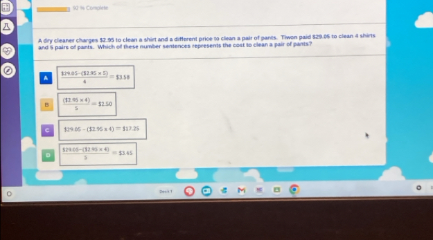 Corplete
A dry cleaner charges $2.95 to clean a shirt and a different price to clean a pair of pants. Tiwon paid $29.05 to clean 4 shirts
and 5 pairs of pants. Which of these number sentences represents the cost to clean a pair of pants?
A  (129.05-(32.95* 5))/4 =$3.58
B  ((12.95* 4))/5 =$2.50
C $29.05-($2.95* 4)=$17.25
D  ($29.05-(32.95* 4))/5 =$3.45
Dosk 1