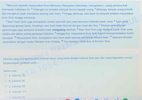 Menurut sejarah, masyarakat Desa Menuran, Kabupaten Sukoharjo, merupakan [...] yang pertama kali
memasak makanan ini. ² Hidangan ini terbukti menjadi favorit banyak orang. ² Akhirnya, banyak orang tertarik
dan mengikuti jejak membuka warung nasi liwet. b Hingga akhirnya, nasi liwet ini menjadi andalan masyarakat
kota Solo hingga sekarang.
* Nasi liwet Solo juga merupakan simbol penolak bala saat bencana melanda tanah Jawa. * Saat Jawa
diguncang gempa bumi, misalnya, nasi liwet hadir disertai dengan ritual dan doa. ² Disertai permohonan
pertolongan agar bencana tersebut tidak mengulang kembali. * Nasi liwet Solo juga menjadi sajian khas yang
selalu ada dalam setiap perayaan Sekaten. * Hingga kini, masyarakat Kota Solo masih mempertahankan tradisi
tersebut 10 ' Masyarakat Solo menyajikan nasi liwet pada upacara perhelatan Maulid Nabi. ¹¹ Upacara tersebut
diramaikan dengan tradisi Sekaten atau Grebeg. ¹² Dan biasanya dilakukan di Keraton Solo.
Kalimat yang mempunyai pola kalimat dasar yang sama dengan kalimat Kata daur dan ulang digunakan secara
berpasangan. terdapat pada
Select one:
A. kalimat (2)
B. kalimat (4)
C. kalimat (9)
D. kalimat (11)
E. kalimat (6)