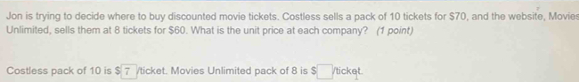 Jon is trying to decide where to buy discounted movie tickets. Costless sells a pack of 10 tickets for $70, and the website, Movies 
Unlimited, sells them at 8 tickets for $60. What is the unit price at each company? (1 point) 
Costless pack of 10 is $ 7 /ticket. Movies Unlimited pack of 8 is $ /ticket.