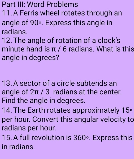 Part III: Word Problems 
11.A Ferris wheel rotates through an 
angle of 90°. Express this angle in 
radians. 
12. The angle of rotation of a clock's
minute hand is π / 6 radians. What is this 
angle in degrees? 
13. A sector of a circle subtends an 
angle of 2π / 3 radians at the center. 
Find the angle in degrees. 
14. The Earth rotates approximately 15°
per hour. Convert this angular velocity to 
radians per hour. 
15. A full revolution is 360°. Express this 
in radians.