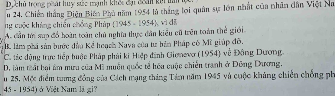 D, chú trọng phát huy sức mạnh khối đại đoán kết dân lọc.
u 24. Chiến thắng Điện Biên Phủ năm 1954 là thắng lợi quân sự lớn nhất của nhân dân Việt Na
ng cuộc kháng chiến chống Pháp (1945 - 1954), vì đã
A. dẫn tới sup đồ hoàn toàn chủ nghĩa thực dân kiểu cũ trên toàn thế giới.
B. làm phá sản bước đầu Kế hoạch Nava của tư bản Pháp có Mĩ giúp đỡ.
C. tác động trực tiếp buộc Pháp phải kí Hiệp định Giơnevơ (1954) về Đông Dương.
D. làm thất bại âm mưu của Mĩ muốn quốc tế hóa cuộc chiến tranh ở Đông Dương.
u 25. Một điểm tương đồng của Cách mạng tháng Tám năm 1945 và cuộc kháng chiến chống ph
45 - 1954) ở Việt Nam là gì?