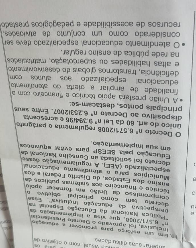 para os
Icla visual, com o objetivo de
superar suas dificuldades.
19. Em um esforço para promover a educação com
plo
inclusiva, foi aprovado o Decreto Presidencial
n° 6.571/2008, que visa a implementação da
''Política Nacional da Educação Especial na
stit
e perspectiva da educação inclusiva''. Esse
stic
u decreto tem como principal objetivo o
compromisso da União em fornecer apoio
0 técnico e financeiro aos sistemas públicos de
ensino dos Estados, do Distrito Federal e dos
e Municípios para o atendimento educacional
especializado (AEE). A regulamentação desse
decreto foi solicitada ao Conselho Nacional de
Educação pela SEESP para evitar equívocos
em sua implementação.
O Decreto n° 6.571/2008 regulamenta o parágrafo
único do art. 60 da Lei n° 9.394/96 e acrescenta
dispositivo ao Decreto n° 6.253/2007. Entre seus
principais pontos, destacam-se:
A União prestará apoio técnico e financeiro com a
finalidade de ampliar a oferta do atendimento
educacional especializado aos alunos com
deficiência, transtornos globais do desenvolvimento
e altas habilidades ou superdotação, matriculados
na rede pública de ensino regular.
O atendimento educacional especializado deve ser
considerado como um conjunto de atividades,
recursos de acessibilidade e pedagógicos prestado