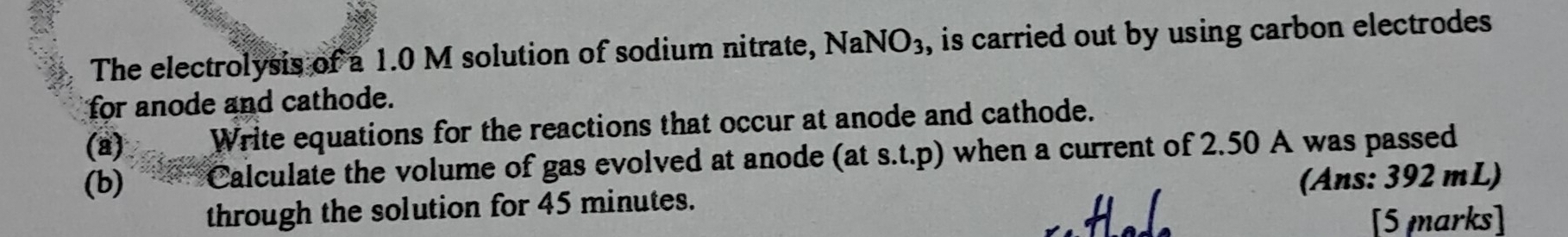 The electrolysis of a 1.0 M solution of sodium nitrate, NaNO_3 , is carried out by using carbon electrodes 
for anode and cathode. 
(a) Write equations for the reactions that occur at anode and cathode. 
(b) Calculate the volume of gas evolved at anode (at s.t.p) when a current of 2.50 A was passed 
through the solution for 45 minutes. (Ans: 392 mL) 
[5 marks]