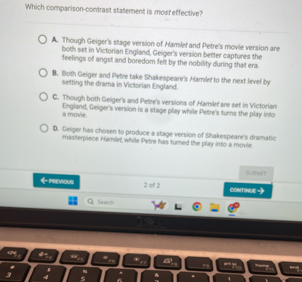 Which comparison-contrast statement is most effective?
A. Though Geiger's stage version of Hamlet and Petre's movie version are
both set in Victorian England, Geiger's version better captures the
feelings of angst and boredom felt by the nobility during that era.
B. Both Geiger and Petre take Shakespeare's Hamlet to the next level by
setting the drama in Victorian England.
C. Though both Geiger's and Petre's versions of Hamlet are set in Victorian
England, Geiger's version is a stage play while Petre's turns the play into
a movie.
D. Geiger has chosen to produce a stage version of Shakespeare's dramatic
masterpiece Hamlet, while Petre has turned the play into a movie.
SUBMIT
PREVIOUS 2 of 2 CONTINUE
Search
a
3
F6
F9 prtsc hame
$ F11 and
3 P1o
%
a
4 5
&
*