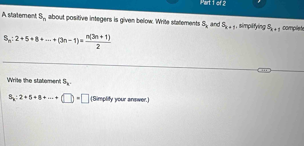 A statement S_n about positive integers is given below. Write statements s_k and S_k+1 , simplifying S_k+1 complete
S_n:2+5+8+·s +(3n-1)= (n(3n+1))/2 
Write the statement S_k.
S_k:2+5+8+·s +(□ )=□ (Simplify your answer.)