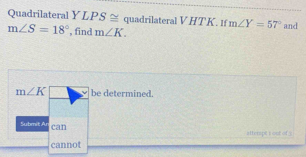 Quadrilateral Y LPS ≅ quadrilateral V HTK. If m∠ Y=57° and
m∠ S=18° , find m∠ K.
m∠ K be determined. 
Submit An can 
attempt 1 out of 3 
cannot