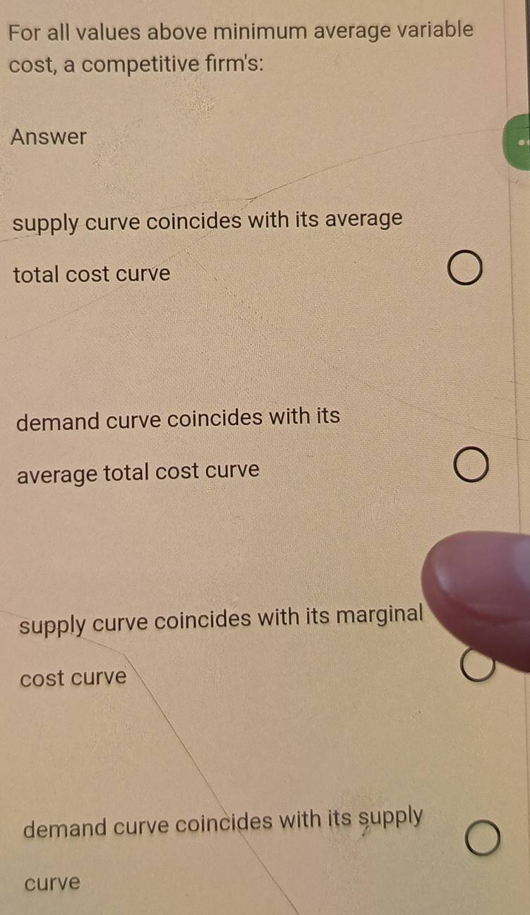 For all values above minimum average variable
cost, a competitive firm's:
Answer
supply curve coincides with its average
total cost curve
demand curve coincides with its
average total cost curve
supply curve coincides with its marginal
cost curve
demand curve coincides with its supply
curve