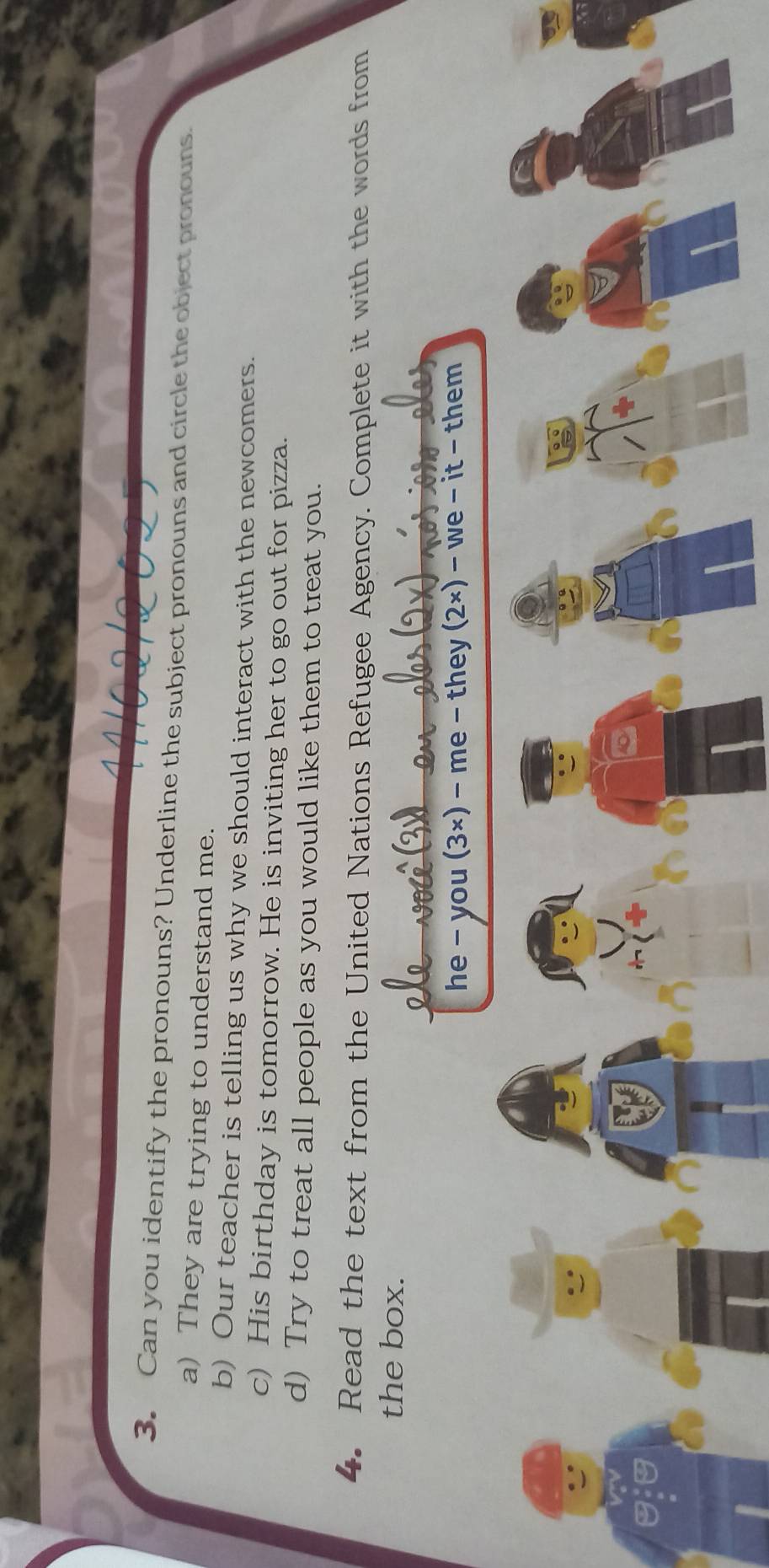 Can you identify the pronouns? Underline the subject pronouns and circle the object pronouns. 
a) They are trying to understand me. 
b) Our teacher is telling us why we should interact with the newcomers. 
c) His birthday is tomorrow. He is inviting her to go out for pizza. 
d) Try to treat all people as you would like them to treat you. 
4. Read the text from the United Nations Refugee Agency. Complete it with the words from 
the box. 
he - you (3×) - me - they (2×) - we - it - them