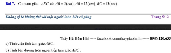 Cho tam giác ABC có AB=5(cm), AB=12(cm), BC=13(cm). 
Không gì là không thể với một người luôn biết cố gắng Trang 5/12
Thầy Hà Hữu Hải ----- facebook.com/thaygiaohaihn----- 0986.120.635 
a) Tính diện tích tam giác ABC. 
b) Tính bán đường tròn ngoại tiếp tam giác ABC.