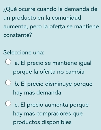 ¿Qué ocurre cuando la demanda de
un producto en la comunidad
aumenta, pero la oferta se mantiene
constante?
Seleccione una:
a. El precio se mantiene igual
porque la oferta no cambia
b. El precio disminuye porque
hay más demanda
c. El precio aumenta porque
hay más compradores que
productos disponibles