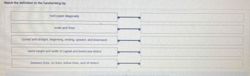Match the definition to the handwriting tip.
hold paper diagonaity
ovals and lines
curved and straight, beginning, ending, upward, and downward
same height and width of capital and lowercase leters
between lines, on lines, below lines, and on letters