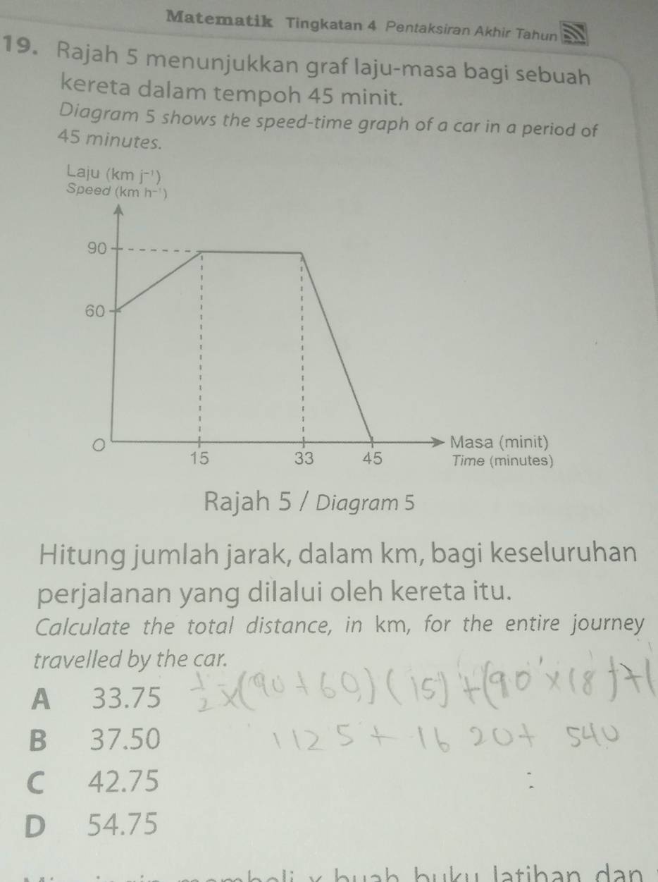 Matematik Tingkatan 4 Pentaksiran Akhir Tahun
19. Rajah 5 menunjukkan graf laju-masa bagi sebuah
kereta dalam tempoh 45 minit.
Diagram 5 shows the speed-time graph of a car in a period of
45 minutes.
Laju (km j^(-1))
Spee
Rajah 5 / Diagram 5
Hitung jumlah jarak, dalam km, bagi keseluruhan
perjalanan yang dilalui oleh kereta itu.
Calculate the total distance, in km, for the entire journey
travelled by the car.
A 33.75
B 37.50
C 42.75
D 54.75