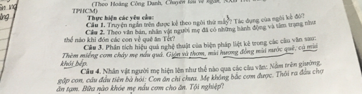 (Theo Hoàng Công Danh, Chuyên tàu về ngàn, NXh 
TPHCM) 
Thực hiện các yêu cầu: 
Cầu 1. Truyện ngắn trên được kể theo ngôi thứ máy? Tác dụng của ngôi kể đó? 
Câu 2. Theo văn bản, nhân vật người mẹ đã có những hành động và tâm trạng như 
thể nào khi đón các con về quê ăn Tết? 
Câu 3. Phân tích hiệu quả nghệ thuật của biện pháp liệt kê trong các câu văn sau: 
Thèm miếng cơm chảy mẹ nầu quá. Giòn và thơm, mùi hương đồng mùi nước quê, cả mùi 
khói bếp. 
Câu 4. Nhân vật người mẹ hiện lên như thế nào qua các câu văn: Nằm trên giường. 
gặp con, cầu đầu tiên bà hỏi: Con ăn chi chưa. Mẹ không bắc cơm được. Thôi ra đầu chợ 
ăn tạm. Bữa nào khỏe mẹ nấu cơm cho ăn. Tội nghiệp?