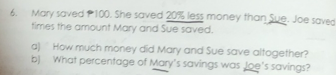 Mary saved P100. She saved 20% less money than Sue. Joe saved 
times the amount Mary and Sue saved. 
a) How much money did Mary and Sue save altogether? 
b) What percentage of Mary's savings was Joe's savings?