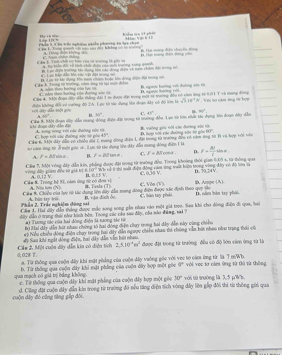 Họ và tên: _Kiễm tra 15 phút
Lớp 12C9 Môn: Vật lí 12
Phần 1. Câu trấc nghiệm nhiều phương án lựa chọn
Cầu 1. Xung quanh vật nào sau đây không có từ trường?
A. Dòng điện không đổi, B. Hạt mang diện chuyển động.
C. Nam châm thắng. D. Hạt mang điện đứng yên.
Câu 2. Tính chất cơ bản của từ trường là gây ra
A. Sự biển đổi về tính chất điện của mỗi trường xung quanh.
B. Lực điện trường tắc dụng lên các dòng điện và nam châm đặt trong nó.
C. Lực hấp dẫn lên các vật đặt trong nó.
D. Lực từ tác dụng lên nam châm hoặc lên dòng điện đặt trong nó.
Câu 3. Trong từ trường, cảm ứng từ tại một điểm
A. nằm theo hướng của lực từ. B. ngược hướng với đường sức từ.
C. nầm theo hướng của đường sức từ. D. ngược hướng với.
Câu 4. Một đoạn dây dẫn thẳng dài 1 m được đặt trong một từ trường đều có cảm ứng từ 0,01 T và mang dòng
điện không đổi có cường độ 2A. Lực từ tác dụng lên đoạn dây có độ lớn là sqrt(3).10^(-2)N. Véc tơ cảm ứng từ hợp
với dây dẫn một góc D. 90°.
A. 60°. B. 30°. C. 45°.
Câu 5. Một đoạn dây dẫn mang dòng điện đặt trong từ trường đều. Lực từ lớn nhất tác dụng lên đoạn dây dẫn
khi đoạn dây dẫn đặt
A. song song với các đường sức từ. B. vuông góc với các đường sức từ.
C. hợp với các đường sức từ góc 45°. D. hợp với các đường sức từ góc 60°.
Câu 6. Một dây dẫn có chiều dài /, mang dòng điện I, đặt trong từ trường đều có cảm ứng từ B và hợp với véc
tơ cảm ứng từ overline D một góc α. Lực từ tác dụng lên dây dẫn mang dòng điện I là
A. F=BIlsin alpha . B. F=BIltan alpha . C. F=BIlcos alpha . D. F= BI/l  sinα .
Cầu 7. Một vòng dây dẫn kín, phẳng được đặt trong từ trường đều. Trong khoảng thời gian 0,05 s, từ thông qua
vòng dây giảm đều từ giá trị 6.10^(-3)V Vb về 0 thì suất điện động cảm ứng xuất hiện trong vòng dây có độ lớn là
A. 0,12 V. B. 0,15 V. C. 0,30 V. D. 70,24V.
Cầu 8. Trong hhat ?SI I, cảm ứng từ có đơn vị C. Vôn (V). D. Ampe (A).
A. Niu tơn (N). B. Tesla (T).
Câu 9. Chiều của lực từ tác dụng lên dây dẫn mang dòng điện được xác định theo quy tắc
A. bàn tay trái. B. văn đinh ốc, C. bàn tay phải. D. nằm bàn tay phải.
Phần 2. Trắc nghiệm đúng sai
Câu 1. Hai dây dẫn thẳng được mắc song song gần nhau vào một giá treo. Sau khi cho dòng điện đi qua, hai
dây dẫn ở trạng thái như hình bên. Trong các câu sau đây, câu nào đúng, sai ?
a) Tương tác của hai dòng điện là tương tác từ
b) Hai dây dẫn hút nhau chứng tỏ hai dòng điện chạy trong hai dây dẫn này cùng chiều
c) Nếu chiều dòng điện chạy trong hai dây dẫn ngược chiều nhau thì chúng vẫn hút nhau như trạng thái cũ
d) Sau khi ngắt dòng điện, hai dây dẫn vẫn hút nhau.
Câu 2. Một cuộn dây dẫn kín có diện tích 2,5.10^(-4)m^2 được đặt trong từ trường đều có độ lớn cảm ứng từ là
0, 028 T.
a. Từ thông qua cuộn dây khi mặt phẳng của cuộn dây vuông góc với vec tơ cảm ứng từ là 7 mWb.
b. Từ thông qua cuộn dây khi mặt phẳng của cuộn dây hợp một góc 0° với vec tơ cảm ứng từ thì từ thông
qua mạch có giá trị bằng không.
c. Từ thông qua cuộn dây khi mặt phẳng của cuộn dây hợp một góc 30° với từ trường là 3,5 μWb.
d. Cũng đặt cuộn dây dẫn kín trong từ trường đó nếu tăng diện tích vòng dây lên gấp đôi thì từ thông gửi qua
cuộn dây đó cũng tăng gấp đôi.