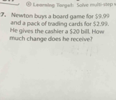 Learning Targe†: Solve multi-step 
7. Newton buys a board game for $9.99
and a pack of trading cards for $2.99. 
He gives the cashier a $20 bill. How 
much change does he receive?