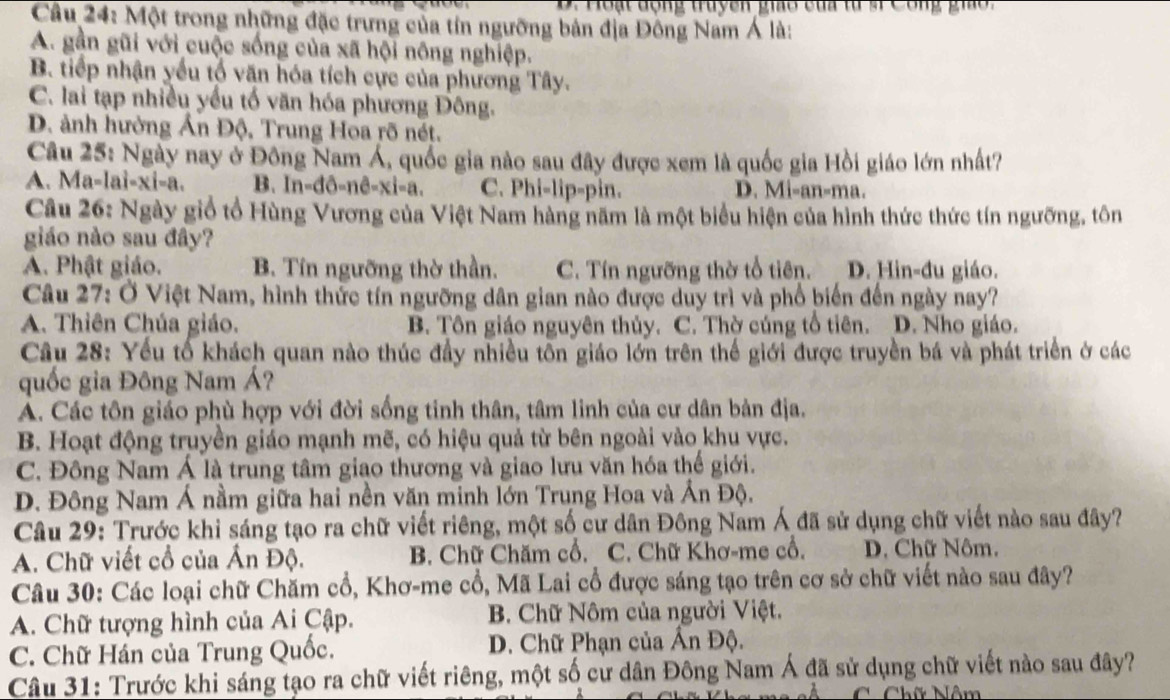 Hoạt động truyên gia sủa từ s Công gio
Câu 24: Một trong những đặc trưng của tín ngưỡng bản địa Đông Nam Á là:
A. gần gũi với cuộc sống của xã hội nông nghiệp.
B. tiếp nhận yếu tổ văn hóa tích cực của phương Tây.
C. lai tạp nhiều yếu tố văn hóa phương Đông.
D. ảnh hưởng Ấn Độ, Trung Hoa rõ nét.
Câu 25: Ngày nay ở Đông Nam Á, quốc gia nào sau đây được xem là quốc gia Hồi giáo lớn nhất?
A. Ma-lai-xi-a. B In-đô-nê-xi-a. C. Phi-lip-pin. D. Mi-an-ma.
Câu 26: Ngày giổ tổ Hùng Vương của Việt Nam hàng năm là một biểu hiện của hình thức thức tín ngưỡng, tôn
giáo nào sau đây?
A. Phật giáo. B. Tín ngưỡng thờ thần. C. Tín ngưỡng thờ tổ tiên. D. Hin-đu giáo.
Câu 27: Ở Việt Nam, hình thức tín ngưỡng dân gian nào được duy trì và phổ biến đến ngày nay?
A. Thiên Chúa giáo. B. Tôn giáo nguyên thủy. C. Thờ cúng tổ tiên. D. Nho giáo.
Cầu 28: Yếu tổ khách quan nào thúc đầy nhiều tôn giáo lớn trên thế giới được truyền bá và phát triển ở các
quốc gia Đông Nam Á?
A. Các tôn giáo phù hợp với đời sống tinh thân, tâm linh của cư dân bản địa.
B. Hoạt động truyền giáo mạnh mẽ, có hiệu quả từ bên ngoài vào khu vực.
C. Đông Nam Á là trung tâm giao thương và giao lưu văn hóa thế giới.
D. Đông Nam Á nằm giữa hai nền văn minh lớn Trung Hoa và Ấn Độ.
Câu 29: Trước khi sáng tạo ra chữ viết riêng, một số cư dân Đông Nam Á đã sử dụng chữ viết nào sau đây?
A. Chữ viết cổ của Ấn Độ. B. Chữ Chăm cổ. C. Chữ Khơ-me cổ. D. Chữ Nôm.
Câu 30: Các loại chữ Chăm cổ, Khơ-me cổ, Mã Lai cổ được sáng tạo trên cơ sở chữ viết nào sau đây?
A. Chữ tượng hình của Ai Cập.  B. Chữ Nôm của người Việt.
C. Chữ Hán của Trung Quốc.  D. Chữ Phạn của Ấn Độ.
Câu 31: Trước khi sáng tạo ra chữ viết riêng, một số cử dân Đông Nam Á đã sử dụng chữ viết nào sau đây?
C Chữ Nôm