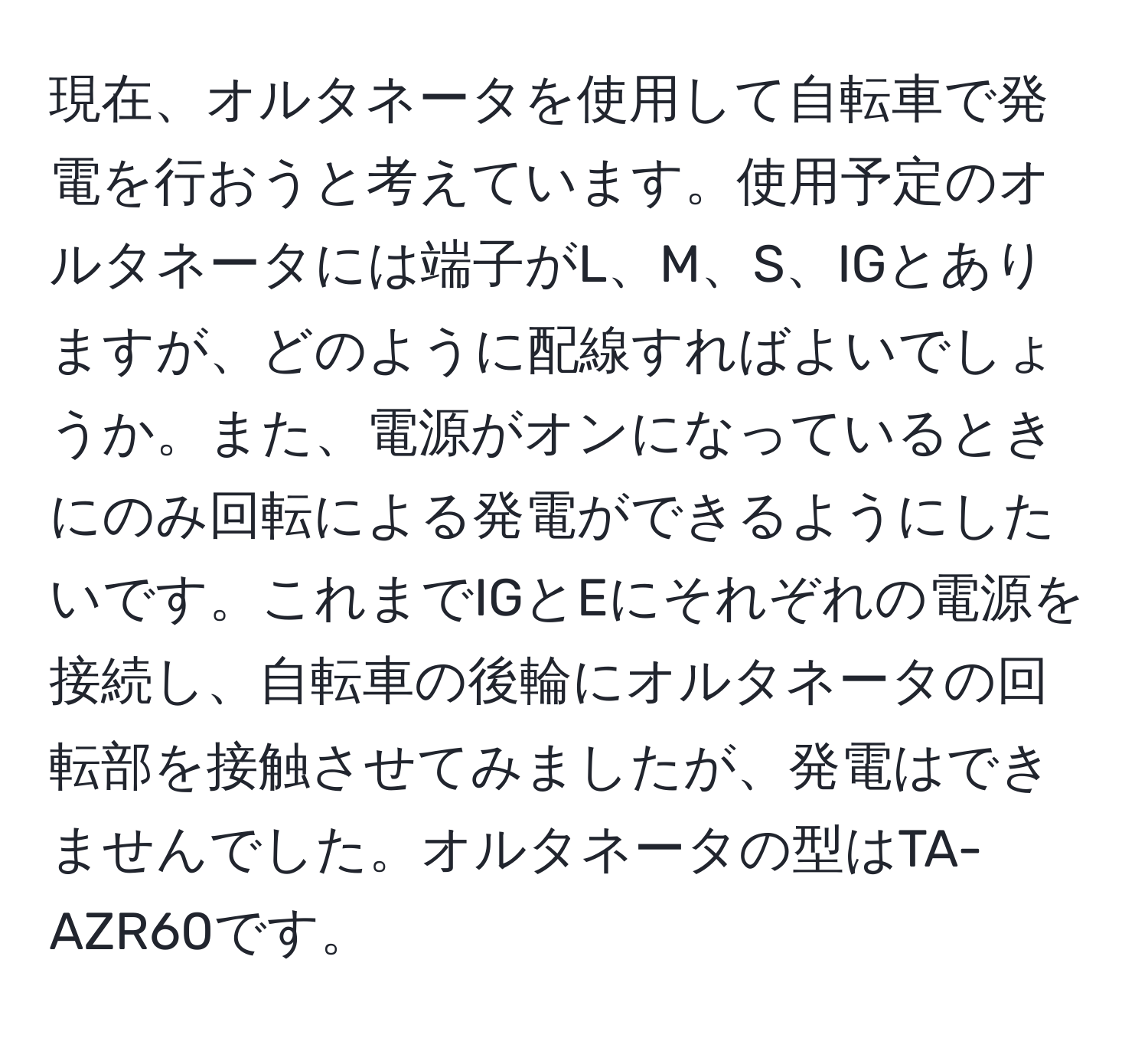 現在、オルタネータを使用して自転車で発電を行おうと考えています。使用予定のオルタネータには端子がL、M、S、IGとありますが、どのように配線すればよいでしょうか。また、電源がオンになっているときにのみ回転による発電ができるようにしたいです。これまでIGとEにそれぞれの電源を接続し、自転車の後輪にオルタネータの回転部を接触させてみましたが、発電はできませんでした。オルタネータの型はTA-AZR60です。