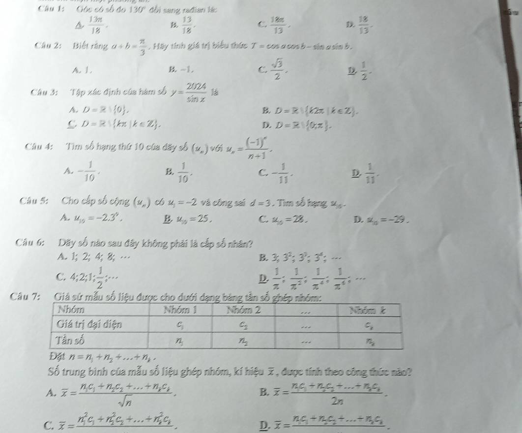 Góc có số đo 130° đồi sang rađian lá:
6
 13n/18 .
B  13/18 ,
C.  18n/13 ,  18/13 .
Câu 2: Biết rằng a/ b= π /3  .Hay * tính giá trị biểu thức T=cos acos b-sin a sin b .
A. 1. B -1. C.  sqrt(3)/2 ,  1/2 .
D
Câu 3: Tập xác định của hàm số y= 202A/sin x  1à
A. D=R| 0 , B. D=R|(k2π |k∈ Z).
C D=R kπ |k∈ Z ,
D. D=R| 0,π  ,
Câu 4: Tìm số hạng thứ 10 của đãy số (nu _,) với u_n=frac (-1)^nn+1
A. - 1/10 .  1/10 . - 1/11 .  1/11 .
B
C.
D.
Câu 5: Cho cấp số cộng (u_n) u_3=-2 và công sai d=3 Tim số hạng x  1/2 
A u_10=-2.3^9. B. u_10=25, C. u_10=28. D. alpha _10=-29.
Câu 6: Dãy số nào sau đây không phải là cấp số nhân?
A. 1;2; 4; 8; … B. 3,3^2;3^3;3^4;·s
C. 4;2;1; 1/2 ;...  1/x ; 1/x^2 ; 1/x^4 ; 1/x^4 ;...
D.
* Câu 7: Giả sứ mẫu số liệu đượ
n=n_1+n_2+...+n_k.
Số trung binh của mẫu số liệu ghép nhóm, kí hiệu 7, được tính theo công thức nào?
A. overline x=frac n_1c_1+n_2c_2+...+n_2c_ksqrt(n). overline x=frac n_1c_1+n_2c_2+...+n_2c_n2n.
B.
C. overline x=frac (n_1)^2c_1+n_2^(2c_2)+...+n_k^(2c_k). overline x=frac n_1c_1+n_2c_2+...+n_1c_k.
D.