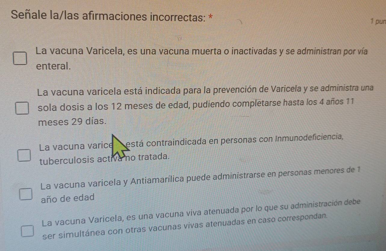 Señale la/las afirmaciones incorrectas: * 1 pun
La vacuna Varicela, es una vacuna muerta o inactivadas y se administran por vía
enteral.
La vacuna varicela está indicada para la prevención de Varicela y se administra una
sola dosis a los 12 meses de edad, pudiendo completarse hasta los 4 años 11
meses 29 días.
La vacuna varice está contraindicada en personas con Inmunodeficiencia,
tuberculosis activa no tratada.
La vacuna varicela y Antiamarílica puede administrarse en personas menores de 1
año de edad
La vacuna Varicela, es una vacuna viva atenuada por lo que su administración debe
ser simultánea con otras vacunas vivas atenuadas en caso correspondan.