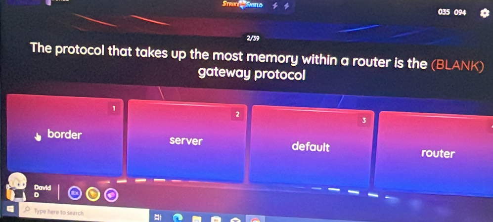 Strike Shield
035 094
2/39
The protocol that takes up the most memory within a router is the (BLANK)
gateway protocol
1
2
3
border server default router
David
D
Type here to search