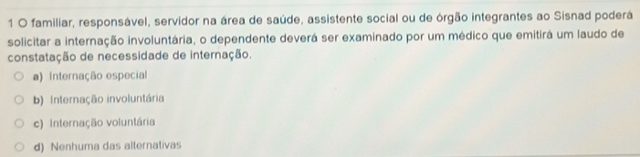 familiar, responsável, servidor na área de saúde, assistente social ou de órgão integrantes ao Sisnad poderá
solicitar a internação involuntária, o dependente deverá ser examinado por um médico que emitirá um laudo de
constatação de necessidade de internação.
a) Internação especial
b) Internação involuntária
c) Internação voluntária
d) Nenhuma das alternativas