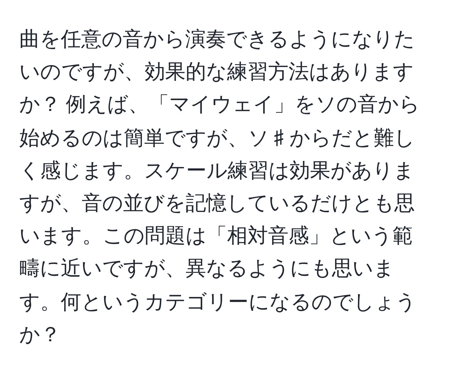 曲を任意の音から演奏できるようになりたいのですが、効果的な練習方法はありますか？ 例えば、「マイウェイ」をソの音から始めるのは簡単ですが、ソ♯からだと難しく感じます。スケール練習は効果がありますが、音の並びを記憶しているだけとも思います。この問題は「相対音感」という範疇に近いですが、異なるようにも思います。何というカテゴリーになるのでしょうか？