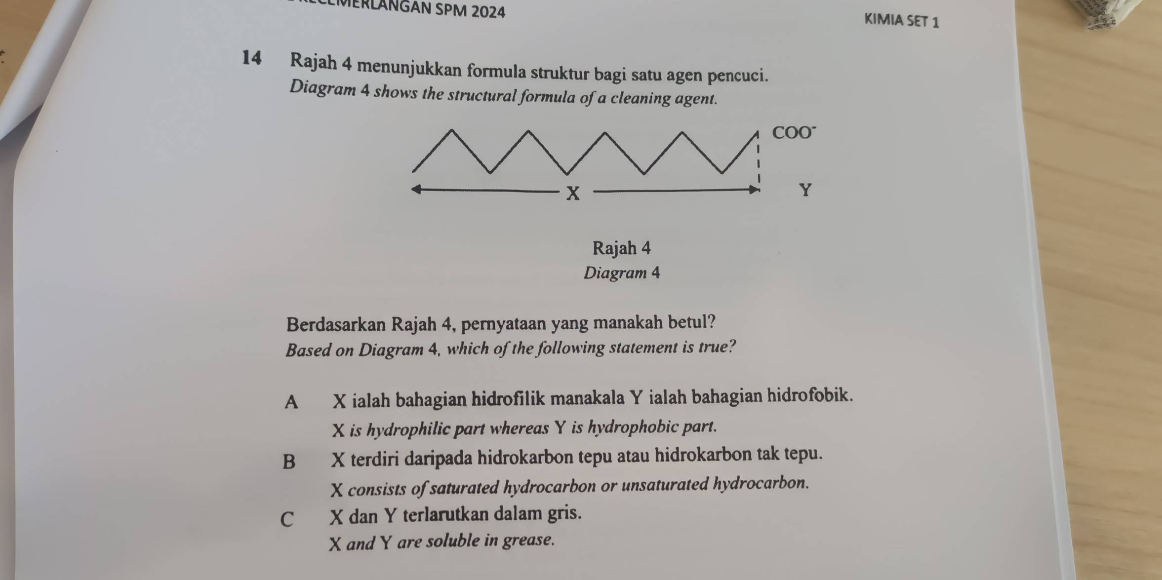 LMERLANGAN SPM 2024
KIMIA SET 1
14 Rajah 4 menunjukkan formula struktur bagi satu agen pencuci.
Diagram 4 shows the structural formula of a cleaning agent.
Rajah 4
Diagram 4
Berdasarkan Rajah 4, pernyataan yang manakah betul?
Based on Diagram 4, which of the following statement is true?
A X ialah bahagian hidrofilik manakala Y ialah bahagian hidrofobik.
X is hydrophilic part whereas Y is hydrophobic part.
B X terdiri daripada hidrokarbon tepu atau hidrokarbon tak tepu.
X consists of saturated hydrocarbon or unsaturated hydrocarbon.
C X dan Y terlarutkan dalam gris.
X and Y are soluble in grease.