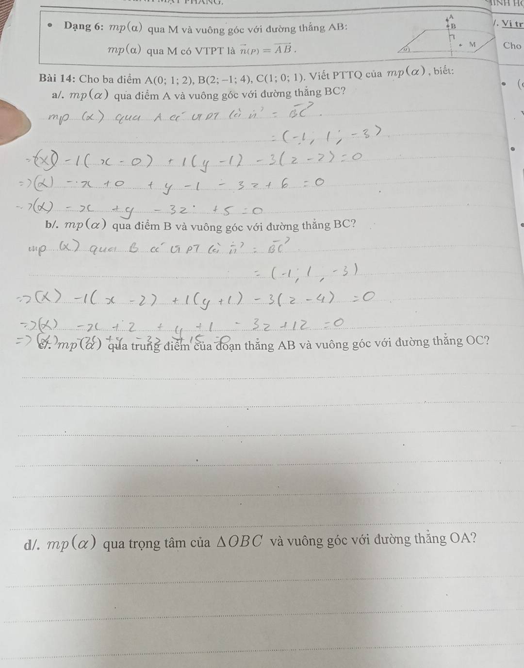 Dạng 6: mp(α) qua M và vuông góc với dường thẳng AB : 
/. Vị tr
mp(α) qua M có VTPT là vector n(p)=vector AB. 
Cho 
Bài 14: Cho ba điểm A(0;1;2), B(2;-1;4), C(1;0;1). Viết PTTQ của mp(alpha ) , biết: 
a/. mp(alpha ) qua điểm A và vuông góc với đường thắng BC? 
_ 
_ 
_ 
_ 
_ 
_ 
b/. mp(alpha ) qua điểm B và vuông góc với đường thẳng BC? 
__ 
_ 
_ 
qua trung điểm của đoạn thắng AB và vuông góc với đường thắng OC? 
_ 
_ 
_ 
_ 
_ 
_ 
d/. mp(alpha ) qua trọng tâm của △ OBC và vuông góc với đường thắng OA? 
_ 
_ 
_