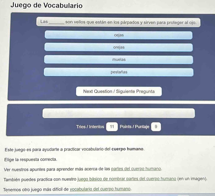 Juego de Vocabulario
Las _son vellos que están en los párpados y sirven para proteger al ojo.
cejas
orejas
muelas
pestañas
Next Question / Siguiente Pregunta
Tries / Intentos 11 Points / Puntaje 9
Este juego es para ayudarte a practicar vocabulario del cuerpo humano.
Elige la respuesta correcta.
Ver nuestros apuntes para aprender más acerca de las partes del cuerpo humano.
También puedes practica con nuestro juego básico de nombrar partes del cuerpo humano (en un imagen).
Tenemos otro juego más difícil de vocabulario del cuerpo humano.