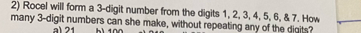 Rocel will form a 3 -digit number from the digits 1, 2, 3, 4, 5, 6, & 7. How
many 3 -digit numbers can she make, without repeating any of the digits?
a) 21