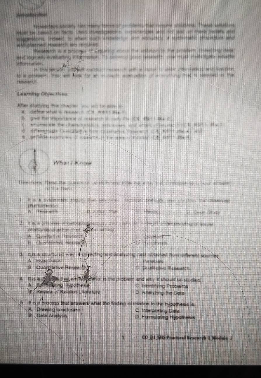 Mntraduc tion
Nowadays sociely has many forms of cmblems that requre solutions. Thase astutions
asust be based oo facts, vald investipations, mpenences and not ust on mere peliers and
suggestions, indeed, to altain such kndwetion and accuracy, a systematic propedurs and
well planned research are required 
Ressarch is a proctps ofRduiring sbour the epution is the probesh colecting dats
and logically evatuating ing mation. Ts dmintng good ressenth, one must investigate retablle
en fe r  seeurn s
an thee sor or a ett pretont ecase n wh a sar i amc cteratins and sntatest
to a problers. You wit loow for an in sem paluation of m thing that is needed in the
Learning Objecties
After studying this chagher, you will be sme to
a. define what is resse ? C5 #411 a6 !
B  give the imporence of reseanh in mat te t   dot   te d
C. ehametate the chemenemetus pnnesans and ethes of notusgend CA ? We 3
d differntale Cunsdnetive fm C aron Cupaser ? ( 4  M51t the f 
C prooade omtgton of rneas yo the ans of eoaal C3 Wat? Blant
What i Know
Deections Read the guentions, paneuds and sods the sttr tha comepionts t your prower
on Pas buint
1. It is a systerate igary that descion, siners predih shd cordoes the obsened
phenomenon
A Resnarc? D Anter the D Cae Suty
2  It in a process of ne Repih Ln de  additg of socs
phenomens withm then
A Qualtative Resee
B Quanttative Reses          
3 f is a structured way ting and analzing dele cbtained from diferent sources .
A. Hypothess C Veriables
B. Quargitative Researán 0. Qualitative Research
4. R s a D that answor   hat is the problem and why it should be studied
A Formoating Hypothesis C. Identifying Problems
B Review of Related Literature D Analyzing the Data
A
5. It is a process that answers what the finding in relation to the hypothesis is
A. Drawing conclusion C. Interpreting Data
B  Data Analysis D. Formulating Hypothesis
CO_Q1_SHS Practical Research 1_Module 1