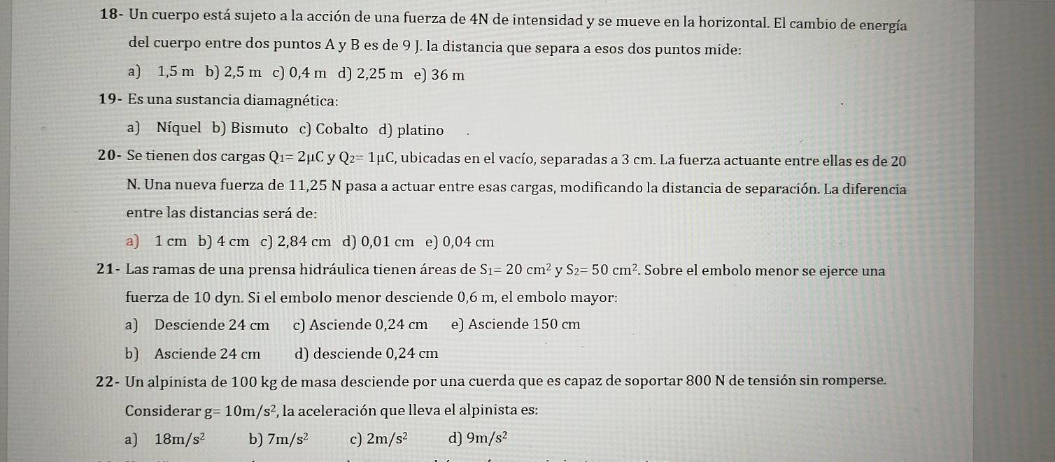 18- Un cuerpo está sujeto a la acción de una fuerza de 4N de intensidad y se mueve en la horizontal. El cambio de energía
del cuerpo entre dos puntos A y B es de 9 J. la distancia que separa a esos dos puntos mide:
a) 1,5 m b) 2,5 m c) 0,4 m d) 2,25 m e) 36 m
19- Es una sustancia diamagnética:
a) Níquel b) Bismuto c) Cobalto d) platino
20- Se tienen dos cargas Q_1=2mu C y Q_2=1mu C , ubicadas en el vacío, separadas a 3 cm. La fuerza actuante entre ellas es de 20
N. Una nueva fuerza de 11,25 N pasa a actuar entre esas cargas, modificando la distancia de separación. La diferencia
entre las distancias será de:
a) 1 cm b) 4 cm c) 2,84 cm d) 0,01 cm e) 0,04 cm
21- Las ramas de una prensa hidráulica tienen áreas de S_1=20cm^2 S_2=50cm^2. Sobre el embolo menor se ejerce una
fuerza de 10 dyn. Si el embolo menor desciende 0,6 m, el embolo mayor:
a) Desciende 24 cm c) Asciende 0,24 cm e) Asciende 150 cm
b) Asciende 24 cm d) desciende 0,24 cm
22- Un alpinista de 100 kg de masa desciende por una cuerda que es capaz de soportar 800 N de tensión sin romperse.
Considerar g=10m/s^2 , la aceleración que lleva el alpinista es:
a) 18m/s^2 b) 7m/s^2 c) 2m/s^2 d) 9m/s^2