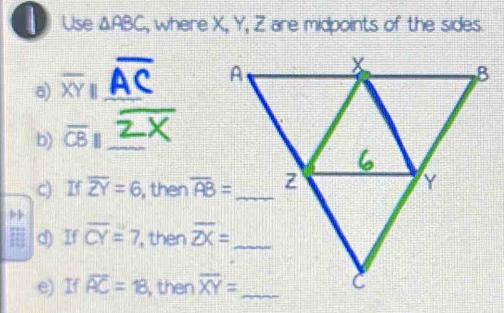 Use △ ABC , where X, Y, Z are midpoints of the sides.
a) overline XYI _
b) overline CB|| _
c) If overline ZY=6 , then overline AB=
d) If overline CY=7 , then 
e) If overline AC=18 , then