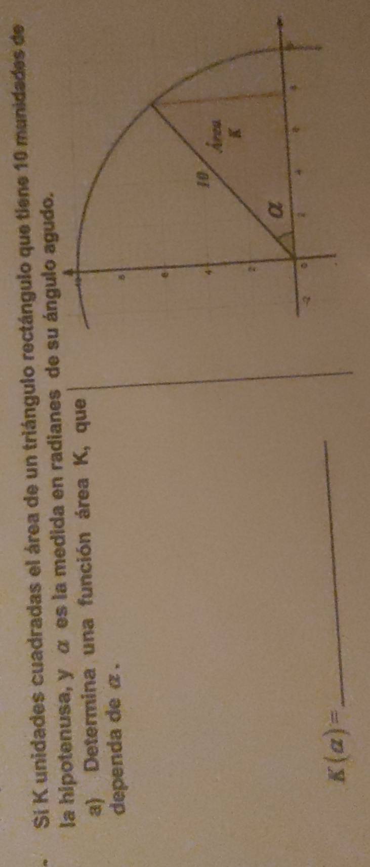 Sí K unidades cuadradas el área de un triángulo rectángulo que tiene 10 munidades de 
la hipotenusa, y α es la medida en radianes de su ángulo agudo. 
a) Determina una función área K, que 
dependa de α.
K(a)=
_