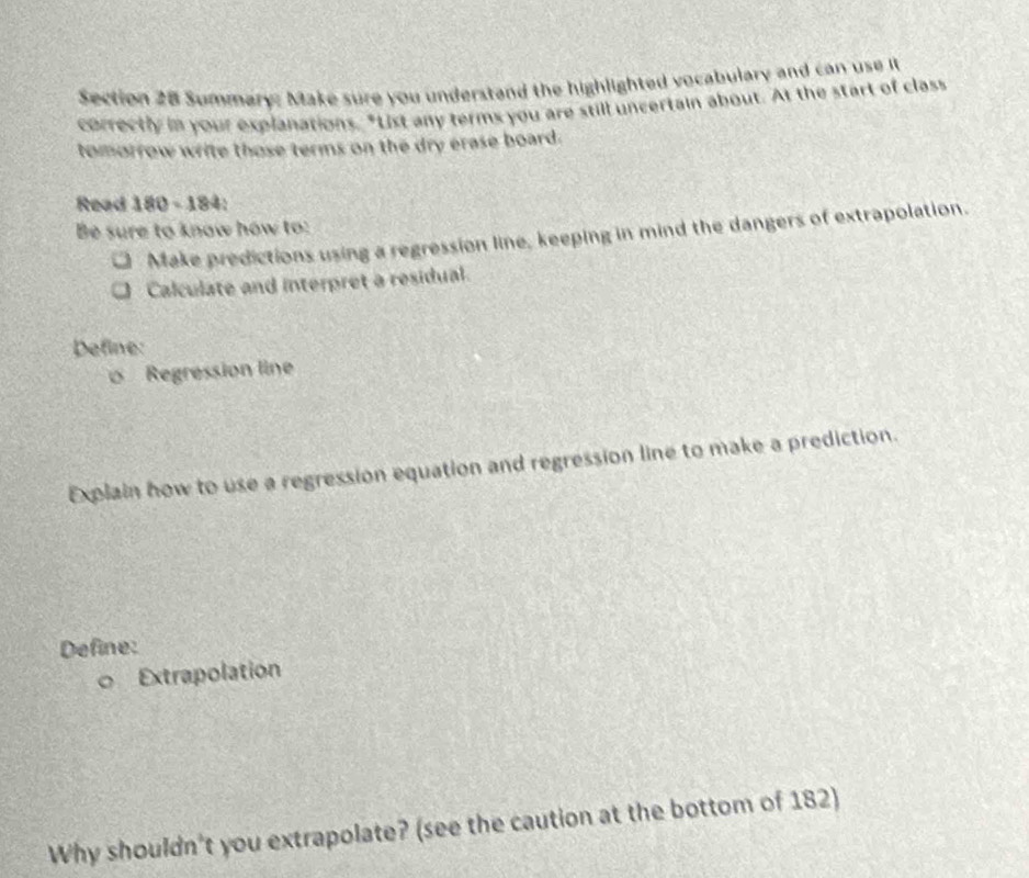 Summary: Make sure you understand the highlighted vocabulary and can use it 
correctly in your explanations. "List any terms you are still uncertain about. At the start of class 
tomorrow write those terms on the dry erase board. 
Read 180-184
Be sure to know how to: 
Make predictions using a regression line, keeping in mind the dangers of extrapolation. 
Calculate and interpret a residual. 
Define: 
Regression line 
Explain how to use a regression equation and regression line to make a prediction. 
Define: 
。 Extrapolation 
Why shouldn't you extrapolate? (see the caution at the bottom of 182)