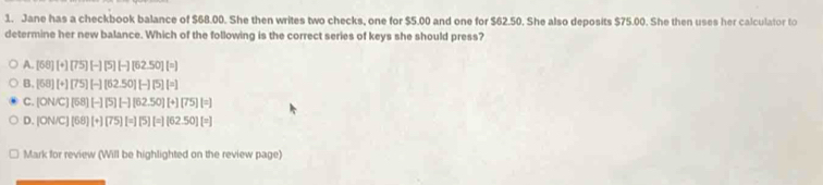 Jane has a checkbook balance of $68.00. She then writes two checks, one for $5.00 and one for $62.50. She also deposits $75.00. She then uses her calculator to
determine her new balance. Which of the following is the correct series of keys she should press?
A [68][+][75][-][5][-][62.50][=]
B. [68][+][75][-][62.50][-][5][=]
C. [ONC][58][-][5][-][62.50][+][75][=]
D. |ON/C][68][+][75][=][5][=][62.50][=]
Mark for review (Will be highlighted on the review page)