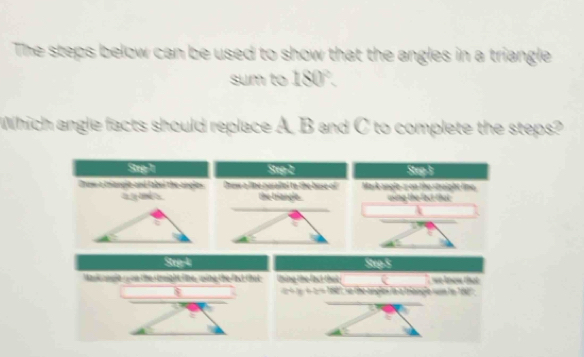 The steps below can be used to show that the angles in a triangle 
sum to 180°. 
Which angle facts should replace A, B and C to complete the steps? 
Step- 1 Step-2 Srp F 
Crow a mangle and label the angles Ches a lihe neraltel to the bose of Mark angle 2 on the straight line. 
a y and the triangle . using the fect that 
a 
Step 4 Stros 
Marik oogla o on the right tine, wving the fast that thing the fast that `` we know that .
y+z=ln e e the angles in a triangle run to 160 '' 
a