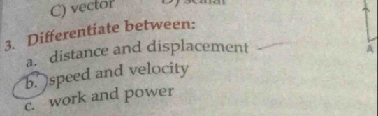 vector 
3. Differentiate between: 
a. distance and displacement 
b. )speed and velocity A 
c. work and power