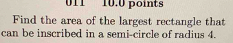 011 10.0 points 
Find the area of the largest rectangle that 
can be inscribed in a semi-circle of radius 4.