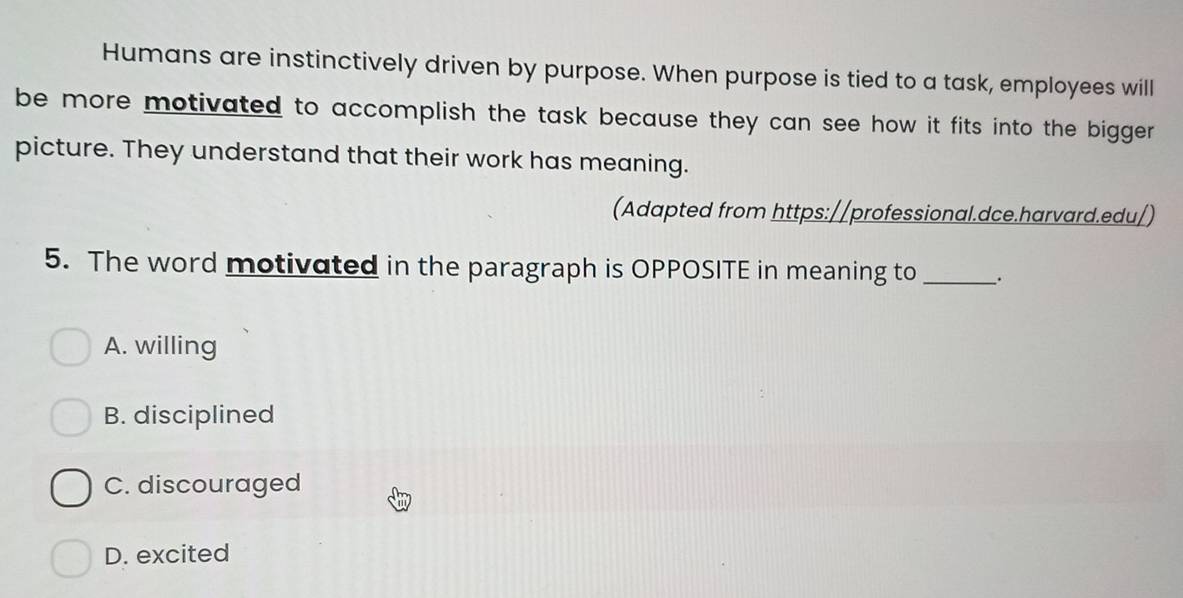 Humans are instinctively driven by purpose. When purpose is tied to a task, employees will
be more motivated to accomplish the task because they can see how it fits into the bigger
picture. They understand that their work has meaning.
(Adapted from https://professional.dce.harvard.edu/)
5. The word motivated in the paragraph is OPPOSITE in meaning to _`.
A. willing
B. disciplined
C. discouraged
D. excited